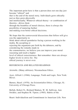 The important point here is that a person does not one day just
become “ethical” and
that is the end of the moral story. Individuals grow ethically
just as they grow physically
and intellectually. Whatever ethical theory—or combination of
theories—drives them
through the brambles of moral choices, there is always the
possibility of maturing further
and making even better ethical decisions.
We hope that the controversial discussions that follow will give
you the opportunity to
think about ethical quandaries facing a person working in the
media. By accepting or
rejecting the arguments put forth by the debaters, and by
considering the remarks made in
the commentaries, we believe you can improve your moral
reasoning and reach a higher
level of ethical consciousness. But remember: there are always
higher levels to strive for. The
ethical journey is never over.
REFERENCES AND RELATED READINGS
Aristotle. (Many editions). Nicomachean Ethics.
Ayer, Alfred J. (1946). Language, Truth and Logic. New York:
Dover.
Barnes, Hazel. (1978). An Existentialist Ethics. Chicago, IL:
University of Chicago Press.
Bellah, Robert N., Richard Madsen, W. M. Sullivan, Ann
Swidler, and Stephen M. Tipton. (1985). Habits of the
Heart: Individualism and Commitment in American Life. New
 
