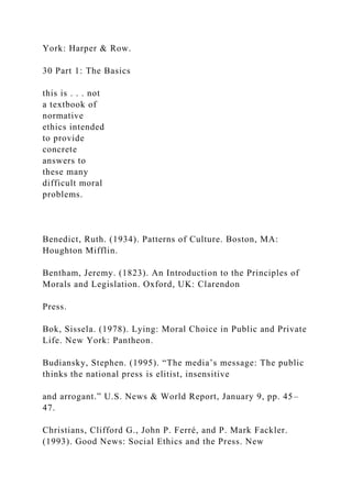 York: Harper & Row.
30 Part 1: The Basics
this is . . . not
a textbook of
normative
ethics intended
to provide
concrete
answers to
these many
difficult moral
problems.
Benedict, Ruth. (1934). Patterns of Culture. Boston, MA:
Houghton Mifflin.
Bentham, Jeremy. (1823). An Introduction to the Principles of
Morals and Legislation. Oxford, UK: Clarendon
Press.
Bok, Sissela. (1978). Lying: Moral Choice in Public and Private
Life. New York: Pantheon.
Budiansky, Stephen. (1995). “The media’s message: The public
thinks the national press is elitist, insensitive
and arrogant.” U.S. News & World Report, January 9, pp. 45–
47.
Christians, Clifford G., John P. Ferré, and P. Mark Fackler.
(1993). Good News: Social Ethics and the Press. New
 