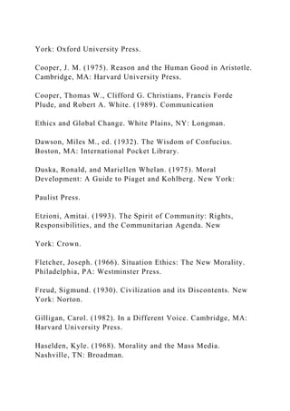 York: Oxford University Press.
Cooper, J. M. (1975). Reason and the Human Good in Aristotle.
Cambridge, MA: Harvard University Press.
Cooper, Thomas W., Clifford G. Christians, Francis Forde
Plude, and Robert A. White. (1989). Communication
Ethics and Global Change. White Plains, NY: Longman.
Dawson, Miles M., ed. (1932). The Wisdom of Confucius.
Boston, MA: International Pocket Library.
Duska, Ronald, and Mariellen Whelan. (1975). Moral
Development: A Guide to Piaget and Kohlberg. New York:
Paulist Press.
Etzioni, Amitai. (1993). The Spirit of Community: Rights,
Responsibilities, and the Communitarian Agenda. New
York: Crown.
Fletcher, Joseph. (1966). Situation Ethics: The New Morality.
Philadelphia, PA: Westminster Press.
Freud, Sigmund. (1930). Civilization and its Discontents. New
York: Norton.
Gilligan, Carol. (1982). In a Different Voice. Cambridge, MA:
Harvard University Press.
Haselden, Kyle. (1968). Morality and the Mass Media.
Nashville, TN: Broadman.
 