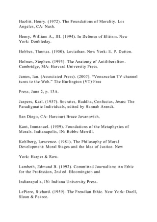 Hazlitt, Henry. (1972). The Foundations of Morality. Los
Angeles, CA: Nash.
Henry, William A., III. (1994). In Defense of Elitism. New
York: Doubleday.
Hobbes, Thomas. (1950). Leviathan. New York: E. P. Dutton.
Holmes, Stephen. (1993). The Anatomy of Antiliberalism.
Cambridge, MA: Harvard University Press.
James, Ian. (Associated Press). (2007). “Venezuelan TV channel
turns to the Web.” The Burlington (VT) Free
Press, June 2, p. 13A.
Jaspers, Karl. (1957). Socrates, Buddha, Confucius, Jesus: The
Paradigmatic Individuals, edited by Hannah Arendt.
San Diego, CA: Harcourt Brace Jovanovich.
Kant, Immanuel. (1959). Foundations of the Metaphysics of
Morals. Indianapolis, IN: Bobbs-Merrill.
Kohlberg, Lawrence. (1981). The Philosophy of Moral
Development: Moral Stages and the Idea of Justice. New
York: Harper & Row.
Lambeth, Edmund B. (1992). Committed Journalism: An Ethic
for the Profession, 2nd ed. Bloomington and
Indianapolis, IN: Indiana University Press.
LePiere, Richard. (1959). The Freudian Ethic. New York: Duell,
Sloan & Pearce.
 