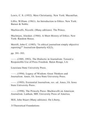 Lewis, C. S. (1952). Mere Christianity. New York: Macmillan.
Lillie, William. (1961). An Introduction to Ethics. New York:
Barnes & Noble.
Machiavelli, Niccolò. (Many editions). The Prince.
Maclntyre, Alasdair. (1966). A Short History of Ethics. New
York: Random House.
Merrill, John C. (1985). “Is ethical journalism simply objective
reporting?” Journalism Quarterly 62(2),
pp. 391–393.
——. (1989, 1993). The Dialectic in Journalism: Toward a
Responsible Use of Press Freedom. Baton Rouge, LA:
Louisiana State University Press.
——. (1994). Legacy of Wisdom: Great Thinkers and
Journalism. Ames, IA: Iowa State University Press.
——. (1995). Existential Journalism, rev. ed. Ames, IA: Iowa
State University Press.
——. (1998). The Princely Press: Machiavelli on American
Journalism. Lanham, MD: University Press of America.
Mill, John Stuart (Many editions). On Liberty.
31Theoretical Foundations
 