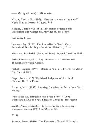 ——. (Many editions). Utilitarianism.
Minow, Newton N. (1995). “How vast the wasteland now?”
Media Studies Journal 9(1), pp. 3–8.
Morgan, George W. (1968). The Human Predicament:
Dissolution and Wholeness. Providence, RI: Brown
University Press.
Newman, Jay. (1989). The Journalist in Plato’s Cave.
Rutherford, NJ: Fairleigh Dickinson University Press.
Nietzsche, Friederich. (Many editions). Beyond Good and Evil.
Patka, Frederick, ed. (1962). Existentialist Thinkers and
Thought. New York: Citadel.
Peikoff, Leonard. (1983). Ominous Parallels. Briarcliffe Manor,
NY: Stein & Day.
Piaget, Jean. (1932). The Moral Judgment of the Child.
Glencoe, IL: Free Press.
Postman, Neil. (1985). Amusing Ourselves to Death. New York:
Viking.
“Press accuracy rating hits two decade low.” (2009).
Washington, DC: The Pew Research Center for the People
and the Press, September 12. Retrieved from http://people-
press.org/reports/pdf/543.pdf (March 15,
2010).
Rachels, James. (1986). The Elements of Moral Philosophy.
 