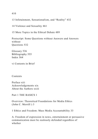 410
13 Infotainment, Sensationalism, and “Reality” 432
14 Violence and Sexuality 461
15 More Topics in the Ethical Debate 489
Postscript: Some Questions without Answers and Answers
without
Questions 532
Glossary 536
Bibliography 555
Index 564
vi Contents in Brief
Contents
Preface xiii
Acknowledgements xix
About the Authors xxiii
Part 1 THE BASICS 1
Overview: Theoretical Foundations for Media Ethics
(John C. Merrill ) 3
1 Ethics and Freedom: Mass Media Accountability 33
A. Freedom of expression in news, entertainment or persuasive
communication must be zealously defended regardless of
whether
 