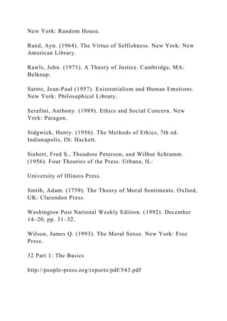 New York: Random House.
Rand, Ayn. (1964). The Virtue of Selfishness. New York: New
American Library.
Rawls, John. (1971). A Theory of Justice. Cambridge, MA:
Belknap.
Sartre, Jean-Paul (1957). Existentialism and Human Emotions.
New York: Philosophical Library.
Serafini, Anthony. (1989). Ethics and Social Concern. New
York: Paragon.
Sidgwick, Henry. (1956). The Methods of Ethics, 7th ed.
Indianapolis, IN: Hackett.
Siebert, Fred S., Theodore Peterson, and Wilbur Schramm.
(1956). Four Theories of the Press. Urbana, IL:
University of Illinois Press.
Smith, Adam. (1759). The Theory of Moral Sentiments. Oxford,
UK: Clarendon Press.
Washington Post National Weekly Edition. (1992). December
14–20, pp. 31–32.
Wilson, James Q. (1993). The Moral Sense. New York: Free
Press.
32 Part 1: The Basics
http://people-press.org/reports/pdf/543.pdf
 