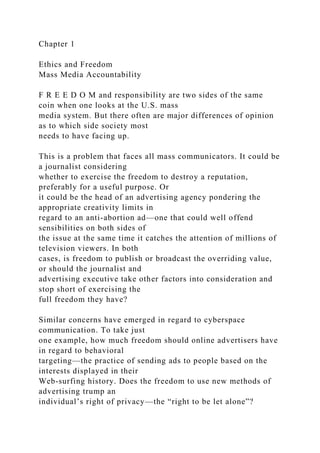 Chapter 1
Ethics and Freedom
Mass Media Accountability
F R E E D O M and responsibility are two sides of the same
coin when one looks at the U.S. mass
media system. But there often are major differences of opinion
as to which side society most
needs to have facing up.
This is a problem that faces all mass communicators. It could be
a journalist considering
whether to exercise the freedom to destroy a reputation,
preferably for a useful purpose. Or
it could be the head of an advertising agency pondering the
appropriate creativity limits in
regard to an anti-abortion ad—one that could well offend
sensibilities on both sides of
the issue at the same time it catches the attention of millions of
television viewers. In both
cases, is freedom to publish or broadcast the overriding value,
or should the journalist and
advertising executive take other factors into consideration and
stop short of exercising the
full freedom they have?
Similar concerns have emerged in regard to cyberspace
communication. To take just
one example, how much freedom should online advertisers have
in regard to behavioral
targeting—the practice of sending ads to people based on the
interests displayed in their
Web-surfing history. Does the freedom to use new methods of
advertising trump an
individual’s right of privacy—the “right to be let alone”?
 