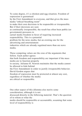 To some degree, it’s a chicken-and-egg situation. Freedom of
expression is guaranteed
by the First Amendment to everyone, and that gives the mass
media “ethical breathing room”
to make their own decisions to be responsible or irresponsible.
But if their decisions are seen
as continually irresponsible, the result has often been public (or
government) pressures to
curtail media freedom in favor of requiring increased
responsibility. This is a potential
problem for the news media, but an existing one for the
advertising and entertainment
industries which are already regulated more than are news
media.
These competing values are the crux of the arguments that
follow. Each author agrees
that both freedom and responsibility are important if the mass
media are to function properly
in society. Julianne H. Newton maintains that the media cannot
be allowed to hide behind
the First Amendment in order to justify irresponsible behavior.
David Gordon argues that
freedom of expression must be protected at almost any cost,
regardless of whether the media
are ethical or responsible.
One other aspect of this dilemma also merits some
consideration, although it is not
discussed directly in the following material. That’s the question
of to whom or what the
media should be responsible or accountable, assuming that some
level of responsibility is
 