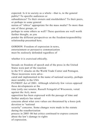 expected. Is it to society as a whole—that is, to the general
public? To specific audiences or
subaudiences? To their owners and stockholders? To their peers,
or perhaps to some general
notion of “ethics” appropriate for the mass media? To more than
one of these groups, or
perhaps to some others as well? These questions are well worth
further thought, as you
ponder the different perspectives on the freedom/responsibility
relationship presented here.
GORDON: Freedom of expression in news,
entertainment or persuasive communication
must be zealously defended regardless of
whether it is exercised ethically.
Inroads on freedom of speech and of the press in the United
States were part of the reaction
to the 9/11 attacks on the World Trade Center and Pentagon.
These incursions were advo-
cated and implemented in the name of national security, perhaps
most notably in the USA
PATRIOT Act of 2001. Although relatively few voices opposed
these developments at the
time (only one senator, Russell Feingold of Wisconsin, voted
against the Act), more
opposition has been expressed with the passage of time and
further analysis has raised
concerns about what core values are threatened by a knee-jerk
devotion to “national
security” concerns. Some changes were made in the statute
during the reauthorization
process in 2005–06 but critics continued to express concern
about the law’s damage to rights
of expression.
 