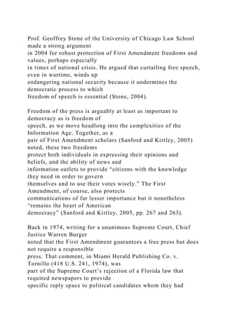 Prof. Geoffrey Stone of the University of Chicago Law School
made a strong argument
in 2004 for robust protection of First Amendment freedoms and
values, perhaps especially
in times of national crisis. He argued that curtailing free speech,
even in wartime, winds up
endangering national security because it undermines the
democratic process to which
freedom of speech is essential (Stone, 2004).
Freedom of the press is arguably at least as important to
democracy as is freedom of
speech, as we move headlong into the complexities of the
Information Age. Together, as a
pair of First Amendment scholars (Sanford and Kirtley, 2005)
noted, these two freedoms
protect both individuals in expressing their opinions and
beliefs, and the ability of news and
information outlets to provide “citizens with the knowledge
they need in order to govern
themselves and to use their votes wisely.” The First
Amendment, of course, also protects
communications of far lesser importance but it nonetheless
“remains the heart of American
democracy” (Sanford and Kirtley, 2005, pp. 267 and 263).
Back in 1974, writing for a unanimous Supreme Court, Chief
Justice Warren Burger
noted that the First Amendment guarantees a free press but does
not require a responsible
press. That comment, in Miami Herald Publishing Co. v.
Tornillo (418 U.S. 241, 1974), was
part of the Supreme Court’s rejection of a Florida law that
required newspapers to provide
specific reply space to political candidates whom they had
 
