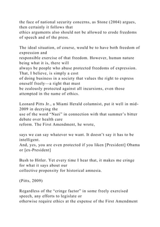the face of national security concerns, as Stone (2004) argues,
then certainly it follows that
ethics arguments also should not be allowed to erode freedoms
of speech and of the press.
The ideal situation, of course, would be to have both freedom of
expression and
responsible exercise of that freedom. However, human nature
being what it is, there will
always be people who abuse protected freedoms of expression.
That, I believe, is simply a cost
of doing business in a society that values the right to express
oneself freely—a right that must
be zealously protected against all incursions, even those
attempted in the name of ethics.
Leonard Pitts Jr., a Miami Herald columnist, put it well in mid-
2009 in decrying the
use of the word “Nazi” in connection with that summer’s bitter
debate over health care
reform. The First Amendment, he wrote,
says we can say whatever we want. It doesn’t say it has to be
intelligent.
And, yes, you are even protected if you liken [President] Obama
or [ex-President]
Bush to Hitler. Yet every time I hear that, it makes me cringe
for what it says about our
collective propensity for historical amnesia.
(Pitts, 2009)
Regardless of the “cringe factor” in some freely exercised
speech, any efforts to legislate or
otherwise require ethics at the expense of the First Amendment
 