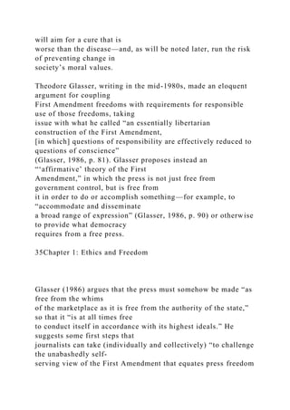 will aim for a cure that is
worse than the disease—and, as will be noted later, run the risk
of preventing change in
society’s moral values.
Theodore Glasser, writing in the mid-1980s, made an eloquent
argument for coupling
First Amendment freedoms with requirements for responsible
use of those freedoms, taking
issue with what he called “an essentially libertarian
construction of the First Amendment,
[in which] questions of responsibility are effectively reduced to
questions of conscience”
(Glasser, 1986, p. 81). Glasser proposes instead an
“‘affirmative’ theory of the First
Amendment,” in which the press is not just free from
government control, but is free from
it in order to do or accomplish something—for example, to
“accommodate and disseminate
a broad range of expression” (Glasser, 1986, p. 90) or otherwise
to provide what democracy
requires from a free press.
35Chapter 1: Ethics and Freedom
Glasser (1986) argues that the press must somehow be made “as
free from the whims
of the marketplace as it is free from the authority of the state,”
so that it “is at all times free
to conduct itself in accordance with its highest ideals.” He
suggests some first steps that
journalists can take (individually and collectively) “to challenge
the unabashedly self-
serving view of the First Amendment that equates press freedom
 