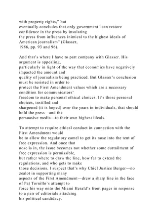 with property rights,” but
eventually concludes that only government “can restore
confidence in the press by insulating
the press from influences inimical to the highest ideals of
American journalism” (Glasser,
1986, pp. 93 and 96).
And that’s where I have to part company with Glasser. His
argument is appealing,
particularly in light of the way that economics have negatively
impacted the amount and
quality of journalism being practiced. But Glasser’s conclusion
must be resisted in order to
protect the First Amendment values which are a necessary
condition for communicators’
freedom to make personal ethical choices. It’s those personal
choices, instilled and
sharpened (it is hoped) over the years in individuals, that should
hold the press—and the
persuasive media—to their own highest ideals.
To attempt to require ethical conduct in connection with the
First Amendment would
be to allow the regulatory camel to get its nose into the tent of
free expression. And once that
nose is in, the issue becomes not whether some curtailment of
free expression is permissible,
but rather where to draw the line, how far to extend the
regulations, and who gets to make
those decisions. I suspect that’s why Chief Justice Burger—no
zealot in supporting many
aspects of the First Amendment—drew a sharp line in the face
of Pat Tornillo’s attempt to
force his way onto the Miami Herald’s front pages in response
to a pair of editorials attacking
his political candidacy.
 