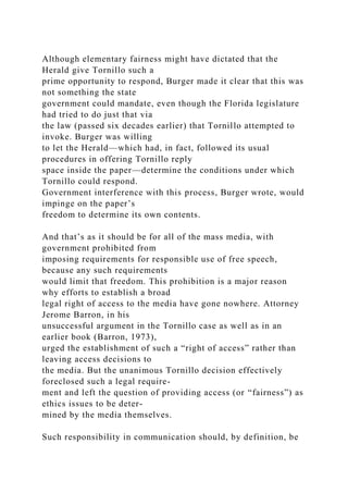Although elementary fairness might have dictated that the
Herald give Tornillo such a
prime opportunity to respond, Burger made it clear that this was
not something the state
government could mandate, even though the Florida legislature
had tried to do just that via
the law (passed six decades earlier) that Tornillo attempted to
invoke. Burger was willing
to let the Herald—which had, in fact, followed its usual
procedures in offering Tornillo reply
space inside the paper—determine the conditions under which
Tornillo could respond.
Government interference with this process, Burger wrote, would
impinge on the paper’s
freedom to determine its own contents.
And that’s as it should be for all of the mass media, with
government prohibited from
imposing requirements for responsible use of free speech,
because any such requirements
would limit that freedom. This prohibition is a major reason
why efforts to establish a broad
legal right of access to the media have gone nowhere. Attorney
Jerome Barron, in his
unsuccessful argument in the Tornillo case as well as in an
earlier book (Barron, 1973),
urged the establishment of such a “right of access” rather than
leaving access decisions to
the media. But the unanimous Tornillo decision effectively
foreclosed such a legal require-
ment and left the question of providing access (or “fairness”) as
ethics issues to be deter-
mined by the media themselves.
Such responsibility in communication should, by definition, be
 
