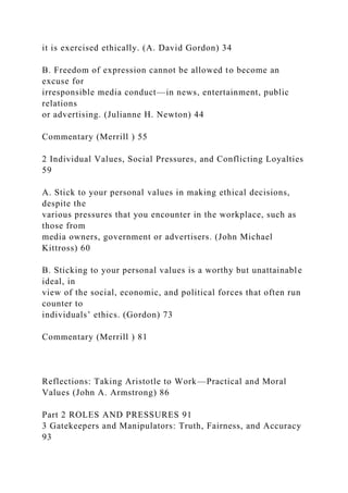 it is exercised ethically. (A. David Gordon) 34
B. Freedom of expression cannot be allowed to become an
excuse for
irresponsible media conduct—in news, entertainment, public
relations
or advertising. (Julianne H. Newton) 44
Commentary (Merrill ) 55
2 Individual Values, Social Pressures, and Conflicting Loyalties
59
A. Stick to your personal values in making ethical decisions,
despite the
various pressures that you encounter in the workplace, such as
those from
media owners, government or advertisers. (John Michael
Kittross) 60
B. Sticking to your personal values is a worthy but unattainable
ideal, in
view of the social, economic, and political forces that often run
counter to
individuals’ ethics. (Gordon) 73
Commentary (Merrill ) 81
Reflections: Taking Aristotle to Work—Practical and Moral
Values (John A. Armstrong) 86
Part 2 ROLES AND PRESSURES 91
3 Gatekeepers and Manipulators: Truth, Fairness, and Accuracy
93
 