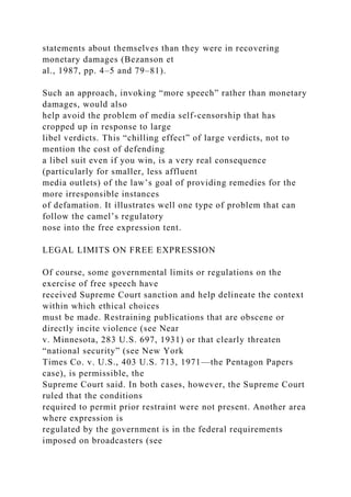 statements about themselves than they were in recovering
monetary damages (Bezanson et
al., 1987, pp. 4–5 and 79–81).
Such an approach, invoking “more speech” rather than monetary
damages, would also
help avoid the problem of media self-censorship that has
cropped up in response to large
libel verdicts. This “chilling effect” of large verdicts, not to
mention the cost of defending
a libel suit even if you win, is a very real consequence
(particularly for smaller, less affluent
media outlets) of the law’s goal of providing remedies for the
more irresponsible instances
of defamation. It illustrates well one type of problem that can
follow the camel’s regulatory
nose into the free expression tent.
LEGAL LIMITS ON FREE EXPRESSION
Of course, some governmental limits or regulations on the
exercise of free speech have
received Supreme Court sanction and help delineate the context
within which ethical choices
must be made. Restraining publications that are obscene or
directly incite violence (see Near
v. Minnesota, 283 U.S. 697, 1931) or that clearly threaten
“national security” (see New York
Times Co. v. U.S., 403 U.S. 713, 1971—the Pentagon Papers
case), is permissible, the
Supreme Court said. In both cases, however, the Supreme Court
ruled that the conditions
required to permit prior restraint were not present. Another area
where expression is
regulated by the government is in the federal requirements
imposed on broadcasters (see
 