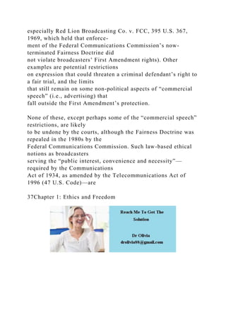 especially Red Lion Broadcasting Co. v. FCC, 395 U.S. 367,
1969, which held that enforce-
ment of the Federal Communications Commission’s now-
terminated Fairness Doctrine did
not violate broadcasters’ First Amendment rights). Other
examples are potential restrictions
on expression that could threaten a criminal defendant’s right to
a fair trial, and the limits
that still remain on some non-political aspects of “commercial
speech” (i.e., advertising) that
fall outside the First Amendment’s protection.
None of these, except perhaps some of the “commercial speech”
restrictions, are likely
to be undone by the courts, although the Fairness Doctrine was
repealed in the 1980s by the
Federal Communications Commission. Such law-based ethical
notions as broadcasters
serving the “public interest, convenience and necessity”—
required by the Communications
Act of 1934, as amended by the Telecommunications Act of
1996 (47 U.S. Code)—are
37Chapter 1: Ethics and Freedom
 