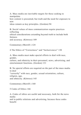 A. Mass media are inevitable targets for those seeking to
manipulate
how content is presented, but truth and the need for exposure to
new
ideas remain as key principles. (Gordon) 94
B. Social values of mass communication require practices
reflecting
ethical considerations extending beyond truth to include both
fairness
and accuracy. (Kittross) 109
Commentary (Merrill ) 124
4 The Ethics of “Correctness” and “Inclusiveness” 130
A. Mass media must make special efforts to deal with race,
gender,
culture, and ethnicity in their personnel, news, advertising, and
entertainment functions. (Gordon) 131
B. No special efforts are required on the part of the mass media
to deal
“correctly” with race, gender, sexual orientation, culture,
religion, age,
and ethnicity. (Kittross) 145
Commentary (Merrill ) 160
5 Codes of Ethics 166
A. Codes of ethics are useful and necessary, both for the news
media
and in public relations and advertising, because these codes
benefit
 