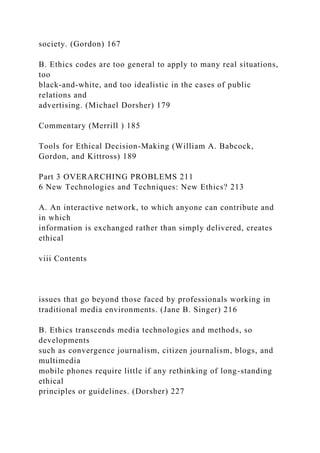 society. (Gordon) 167
B. Ethics codes are too general to apply to many real situations,
too
black-and-white, and too idealistic in the cases of public
relations and
advertising. (Michael Dorsher) 179
Commentary (Merrill ) 185
Tools for Ethical Decision-Making (William A. Babcock,
Gordon, and Kittross) 189
Part 3 OVERARCHING PROBLEMS 211
6 New Technologies and Techniques: New Ethics? 213
A. An interactive network, to which anyone can contribute and
in which
information is exchanged rather than simply delivered, creates
ethical
viii Contents
issues that go beyond those faced by professionals working in
traditional media environments. (Jane B. Singer) 216
B. Ethics transcends media technologies and methods, so
developments
such as convergence journalism, citizen journalism, blogs, and
multimedia
mobile phones require little if any rethinking of long-standing
ethical
principles or guidelines. (Dorsher) 227
 