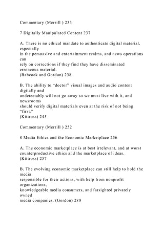 Commentary (Merrill ) 233
7 Digitally Manipulated Content 237
A. There is no ethical mandate to authenticate digital material,
especially
in the persuasive and entertainment realms, and news operations
can
rely on corrections if they find they have disseminated
erroneous material.
(Babcock and Gordon) 238
B. The ability to “doctor” visual images and audio content
digitally and
undetectably will not go away so we must live with it, and
newsrooms
should verify digital materials even at the risk of not being
“first.”
(Kittross) 245
Commentary (Merrill ) 252
8 Media Ethics and the Economic Marketplace 256
A. The economic marketplace is at best irrelevant, and at worst
counterproductive ethics and the marketplace of ideas.
(Kittross) 257
B. The evolving economic marketplace can still help to hold the
media
responsible for their actions, with help from nonprofit
organizations,
knowledgeable media consumers, and farsighted privately
owned
media companies. (Gordon) 280
 