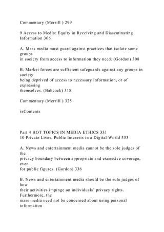 Commentary (Merrill ) 299
9 Access to Media: Equity in Receiving and Disseminating
Information 306
A. Mass media must guard against practices that isolate some
groups
in society from access to information they need. (Gordon) 308
B. Market forces are sufficient safeguards against any groups in
society
being deprived of access to necessary information, or of
expressing
themselves. (Babcock) 318
Commentary (Merrill ) 325
ixContents
Part 4 HOT TOPICS IN MEDIA ETHICS 331
10 Private Lives, Public Interests in a Digital World 333
A. News and entertainment media cannot be the sole judges of
the
privacy boundary between appropriate and excessive coverage,
even
for public figures. (Gordon) 336
B. News and entertainment media should be the sole judges of
how
their activities impinge on individuals’ privacy rights.
Furthermore, the
mass media need not be concerned about using personal
information
 