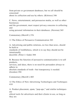 from private or government databases, but we all should be
concerned
about its collection and use by others. (Kittross) 346
C. News, entertainment, and persuasion media, as well as other
businesses
and the government, must respect privacy concerns in collecting
and
using personal information in their databases. (Newton) 365
Commentary (Merrill ) 376
11 The Ethics of Persuasive Communication 383
A. Advertising and public relations, no less than news, should
be held to
standards of truthfulness, which is to say they should not be
intentionally
deceitful. (Peter J. Gade) 384
B. Because the function of persuasive communication is to sell
products,
services, and ideas, there is no need for persuaders always to
adhere to
absolute standards of truth—but transparency is needed.
(Gordon) 394
Commentary (Merrill ) 405
12 The Ethics of New Advertising Technologies and Techniques
410
A. Product placement, spam, “pop-ups,” and similar techniques
are
ethical tools for advertisers and their clients to use, as long as
they are
 