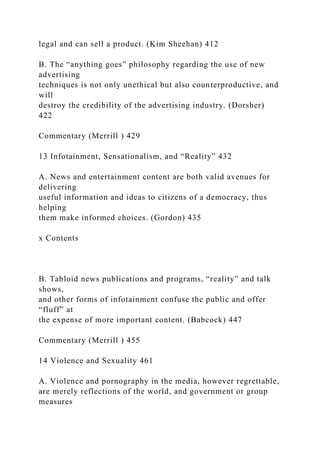 legal and can sell a product. (Kim Sheehan) 412
B. The “anything goes” philosophy regarding the use of new
advertising
techniques is not only unethical but also counterproductive, and
will
destroy the credibility of the advertising industry. (Dorsher)
422
Commentary (Merrill ) 429
13 Infotainment, Sensationalism, and “Reality” 432
A. News and entertainment content are both valid avenues for
delivering
useful information and ideas to citizens of a democracy, thus
helping
them make informed choices. (Gordon) 435
x Contents
B. Tabloid news publications and programs, “reality” and talk
shows,
and other forms of infotainment confuse the public and offer
“fluff” at
the expense of more important content. (Babcock) 447
Commentary (Merrill ) 455
14 Violence and Sexuality 461
A. Violence and pornography in the media, however regrettable,
are merely reflections of the world, and government or group
measures
 