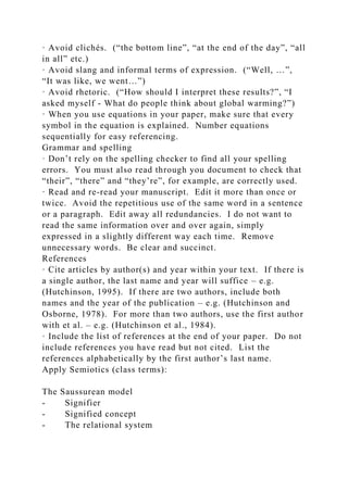· Avoid clichés. (“the bottom line”, “at the end of the day”, “all
in all” etc.)
· Avoid slang and informal terms of expression. (“Well, …”,
“It was like, we went…”)
· Avoid rhetoric. (“How should I interpret these results?”, “I
asked myself - What do people think about global warming?”)
· When you use equations in your paper, make sure that every
symbol in the equation is explained. Number equations
sequentially for easy referencing.
Grammar and spelling
· Don’t rely on the spelling checker to find all your spelling
errors. You must also read through you document to check that
“their”, “there” and “they’re”, for example, are correctly used.
· Read and re-read your manuscript. Edit it more than once or
twice. Avoid the repetitious use of the same word in a sentence
or a paragraph. Edit away all redundancies. I do not want to
read the same information over and over again, simply
expressed in a slightly different way each time. Remove
unnecessary words. Be clear and succinct.
References
· Cite articles by author(s) and year within your text. If there is
a single author, the last name and year will suffice – e.g.
(Hutchinson, 1995). If there are two authors, include both
names and the year of the publication – e.g. (Hutchinson and
Osborne, 1978). For more than two authors, use the first author
with et al. – e.g. (Hutchinson et al., 1984).
· Include the list of references at the end of your paper. Do not
include references you have read but not cited. List the
references alphabetically by the first author’s last name.
Apply Semiotics (class terms):
The Saussurean model
- Signifier
- Signified concept
- The relational system
 