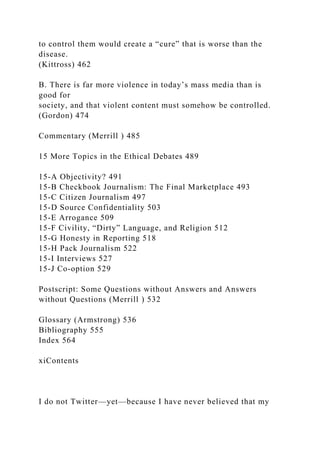 to control them would create a “cure” that is worse than the
disease.
(Kittross) 462
B. There is far more violence in today’s mass media than is
good for
society, and that violent content must somehow be controlled.
(Gordon) 474
Commentary (Merrill ) 485
15 More Topics in the Ethical Debates 489
15-A Objectivity? 491
15-B Checkbook Journalism: The Final Marketplace 493
15-C Citizen Journalism 497
15-D Source Confidentiality 503
15-E Arrogance 509
15-F Civility, “Dirty” Language, and Religion 512
15-G Honesty in Reporting 518
15-H Pack Journalism 522
15-I Interviews 527
15-J Co-option 529
Postscript: Some Questions without Answers and Answers
without Questions (Merrill ) 532
Glossary (Armstrong) 536
Bibliography 555
Index 564
xiContents
I do not Twitter—yet—because I have never believed that my
 