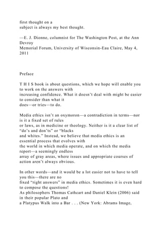 first thought on a
subject is always my best thought.
—E. J. Dionne, columnist for The Washington Post, at the Ann
Devroy
Memorial Forum, University of Wisconsin-Eau Claire, May 4,
2011
Preface
T H I S book is about questions, which we hope will enable you
to work on the answers with
increasing confidence. What it doesn’t deal with might be easier
to consider than what it
does—or tries—to do.
Media ethics isn’t an oxymoron—a contradiction in terms—nor
is it a fixed set of rules
or laws, as in medicine or theology. Neither is it a clear list of
“do’s and don’ts” or “blacks
and whites.” Instead, we believe that media ethics is an
essential process that evolves with
the world in which media operate, and on which the media
report—a seemingly endless
array of gray areas, where issues and appropriate courses of
action aren’t always obvious.
In other words—and it would be a lot easier not to have to tell
you this—there are no
fixed “right answers” in media ethics. Sometimes it is even hard
to compose the questions!
As philosophers Thomas Cathcart and Daniel Klein (2006) said
in their popular Plato and
a Platypus Walk into a Bar . . . (New York: Abrams Image,
 