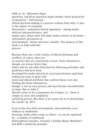 2006, p. 4), “Questions beget
questions, and those questions beget another whole generation
of questions.” And because
ethical decision-making is a process without firm rules, it also
is the subject of continual
discussions—sometimes heated arguments—among media
ethicists and practitioners, and
media users, about what will make media content of all kinds—
information, persuasion or
entertainment—better and more valuable. The purpose of this
book is to help with that
process.
Because there are a wide variety of ethical dilemmas and
conflicts of values, there are
no answers that are consistently correct. Some alternatives,
though, are always better than
others and we can often find them by following principles and
guidelines that have been
developed by media ethicists to assist practitioners (and their
audiences) come to grips with
moral and ethical problems that confront them every day.
Finding the better alternatives,
though, is not an easy process and may become uncomfortable
at times. But as John C.
Merrill writes in his commentary for Chapter 11, “there is
simply no clear and completely
satisfying answer. But there is no reason for us to discontinue
the search” (p. 407).
Even in this free-form environment, and sometimes even
without its inhabitants
knowing, media ethics tends to follow—or can be explained
by—a number of traditional
philosophical concepts: Aristotle’s Golden Mean; Bentham’s
and Mill’s utilitarian principle
 