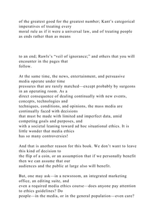 of the greatest good for the greatest number; Kant’s categorical
imperatives of treating every
moral rule as if it were a universal law, and of treating people
as ends rather than as means
to an end; Rawls’s “veil of ignorance;” and others that you will
encounter in the pages that
follow.
At the same time, the news, entertainment, and persuasive
media operate under time
pressures that are rarely matched—except probably by surgeons
in an operating room. As a
direct consequence of dealing continually with new events,
concepts, technologies and
techniques, conditions, and opinions, the mass media are
continually faced with decisions
that must be made with limited and imperfect data, amid
competing goals and purposes, and
with a societal leaning toward ad hoc situational ethics. It is
little wonder that media ethics
has so many controversies!
And that is another reason for this book. We don’t want to leave
this kind of decision to
the flip of a coin, or an assumption that if we personally benefit
then we can assume that our
audiences and the public at large also will benefit.
But, one may ask—in a newsroom, an integrated marketing
office, an editing suite, and
even a required media ethics course—does anyone pay attention
to ethics guidelines? Do
people—in the media, or in the general population—even care?
 