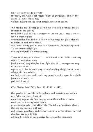 Isn’t it easier just to go with
the flow, and with what “feels” right or expedient, and let the
chips fall where they may
without regard for the most ethical course of action?
We believe that people do care, both within the various media
industries and among
their actual and potential audiences. As we see it, media ethics
isn’t a meaningless
contradiction but, rather, offers various ways for practitioners
to improve both their media
and their society (not to mention themselves, as moral agents).
To paraphrase slightly a
century-old political commentary:
There is no force so potent . . . as a moral issue. Politicians may
scorn it, ambitious men
[and women] may despise it or fight shy of it, newspapers may
caricature or mis-
represent it; but it has a way of confounding the plans of those
who pride themselves
on their astuteness and rendering powerless the most formidable
[economic, social or
political forces].
(The Nation 86 (2242), June 18, 1908, p. 549)
Our goal is to provide both students and practitioners with a
carefully constructed set of
opposing arguments focusing on more than a dozen major
controversies facing mass media
practitioners today—at all levels. The table of contents shows
that we are dealing with real
and current problems and controversies in media ethics. Several
chapters are new to this
edition, bringing in such varied factors as the economic
 