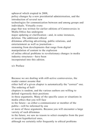 upheaval which erupted in 2008,
policy changes by a new presidential administration, and the
introduction of several new
technologies for communication between and among groups and
individuals. Virtually every
page that was written for earlier editions of Controversies in
Media Ethics has undergone
major updating or clarification—and, in some instances,
deletion. The additional ethical
dilemmas affecting advertising, public relations, and
entertainment as well as journalism—
stemming from developments that range from digital
manipulation of content to the explosion
of online ethical problems to revolutionary changes in media
industry structures—have been
incorporated into this edition.
xiv Preface
Because we are dealing with still-active controversies, the
reader cannot assume that
either half of a given chapter is automatically the “correct” one.
The ordering of half-
chapters is random, and the various authors are willing to
defend vigorously their positions
in these arguments. Many of the specific cases or situations in
media ethics that you will face
in the future—as either a communicator or member of the
public—will be informed by one
or more of these arguments. Because you will encounter a large
variety of such dilemmas
in the future, we saw no reason to select examples from the past
or invent hypothetical ones,
although we certainly refer frequently to ethical problems
 
