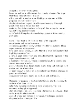current as we were writing this
book, as well as to older cases that remain relevant. We hope
that these illustrations of ethical
dilemmas will stimulate your thinking, so that you will be
prepared when you encounter
similar situations in your own lives and careers. Although
practice in media ethics may not
make perfect, it is certain to be helpful. But we again caution
against using past situations
as inflexible blueprints for resolving current or future ethics
problems.
Each of this book’s 15 chapters deals with a specific
controversy and has at least two
contrasting points of view, written by different authors. These
arguments are accompanied
by a short introduction, John C. Merrill’s brief commentary that
highlights some of the
points in each controversy and provides Merrill’s opinion of the
arguments themselves, and
a number of references. These commentaries, by a scholar and
former newsman who has
produced some three dozen books over a long and distinguished
career, are not summaries
of each issue, but rather an independent view that is intended to
promote additional
discussion with your peers, co-workers and instructors.
Because our purpose is to stimulate thought and discussion, the
authors often have taken
relatively extreme positions in their arguments. This is a
common pedagogical approach:
start at extremes in order to define alternatives clearly, and then
work toward a viable middle
ground, if one can be found. However, we stopped in many
chapters before coming to this
 