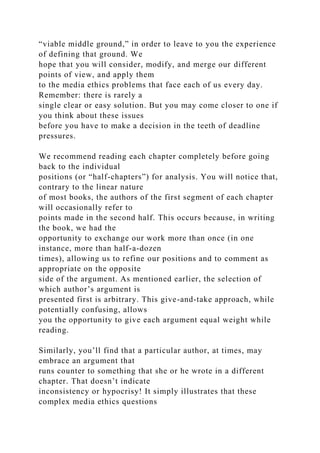 “viable middle ground,” in order to leave to you the experience
of defining that ground. We
hope that you will consider, modify, and merge our different
points of view, and apply them
to the media ethics problems that face each of us every day.
Remember: there is rarely a
single clear or easy solution. But you may come closer to one if
you think about these issues
before you have to make a decision in the teeth of deadline
pressures.
We recommend reading each chapter completely before going
back to the individual
positions (or “half-chapters”) for analysis. You will notice that,
contrary to the linear nature
of most books, the authors of the first segment of each chapter
will occasionally refer to
points made in the second half. This occurs because, in writing
the book, we had the
opportunity to exchange our work more than once (in one
instance, more than half-a-dozen
times), allowing us to refine our positions and to comment as
appropriate on the opposite
side of the argument. As mentioned earlier, the selection of
which author’s argument is
presented first is arbitrary. This give-and-take approach, while
potentially confusing, allows
you the opportunity to give each argument equal weight while
reading.
Similarly, you’ll find that a particular author, at times, may
embrace an argument that
runs counter to something that she or he wrote in a different
chapter. That doesn’t indicate
inconsistency or hypocrisy! It simply illustrates that these
complex media ethics questions
 