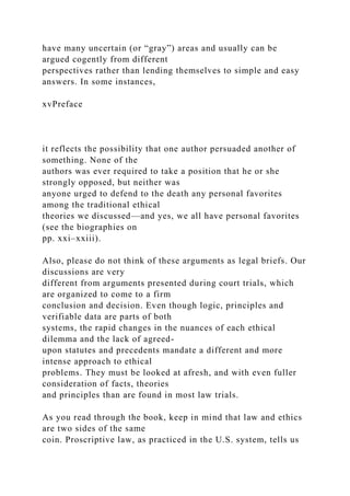 have many uncertain (or “gray”) areas and usually can be
argued cogently from different
perspectives rather than lending themselves to simple and easy
answers. In some instances,
xvPreface
it reflects the possibility that one author persuaded another of
something. None of the
authors was ever required to take a position that he or she
strongly opposed, but neither was
anyone urged to defend to the death any personal favorites
among the traditional ethical
theories we discussed—and yes, we all have personal favorites
(see the biographies on
pp. xxi–xxiii).
Also, please do not think of these arguments as legal briefs. Our
discussions are very
different from arguments presented during court trials, which
are organized to come to a firm
conclusion and decision. Even though logic, principles and
verifiable data are parts of both
systems, the rapid changes in the nuances of each ethical
dilemma and the lack of agreed-
upon statutes and precedents mandate a different and more
intense approach to ethical
problems. They must be looked at afresh, and with even fuller
consideration of facts, theories
and principles than are found in most law trials.
As you read through the book, keep in mind that law and ethics
are two sides of the same
coin. Proscriptive law, as practiced in the U.S. system, tells us
 