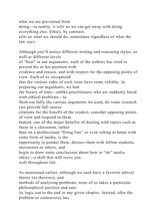 what we are prevented from
doing—in reality, it tells us we can get away with doing
everything else. Ethics, by contrast,
tells us what we should do, sometimes regardless of what the
law says.
Although you’ll notice different writing and reasoning styles, as
well as different levels
of “heat” in our arguments, each of the authors has tried to
present his or her position with
evidence and reason, and with respect for the opposing points of
view. Each of us recognized
that the various sides of each issue have some validity. In
preparing our arguments, we had
the luxury of time—unlike practitioners who are suddenly faced
with ethical problems—to
flesh out fully the various arguments we used, do some research
(we provide full source
citations for the benefit of the reader), consider opposing points
of view and respond to them.
Indeed, one of the major benefits of dealing with topics such as
these in a classroom, rather
than on a professional “firing line” or even sitting at home with
some form of media, is the
opportunity to ponder them, discuss them with fellow students,
instructors or others, and
begin to draw some conclusions about how to “do” media
ethics—a skill that will serve you
well throughout life.
As mentioned earlier, although we each have a favorite ethical
theory (or theories), and
methods of analyzing problems, none of us takes a particular
philosophical position and runs
its logic out to the end in any given chapter. Instead, after the
problem or controversy has
 
