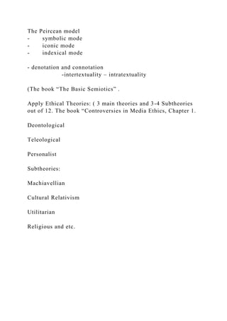 The Peircean model
- symbolic mode
- iconic mode
- indexical mode
- denotation and connotation
-intertextuality – intratextuality
(The book “The Basic Semiotics” .
Apply Ethical Theories: ( 3 main theories and 3-4 Subtheories
out of 12. The book “Controversies in Media Ethics, Chapter 1.
Deontological
Teleological
Personalist
Subtheories:
Machiavellian
Cultural Relativism
Utilitarian
Religious and etc.
 