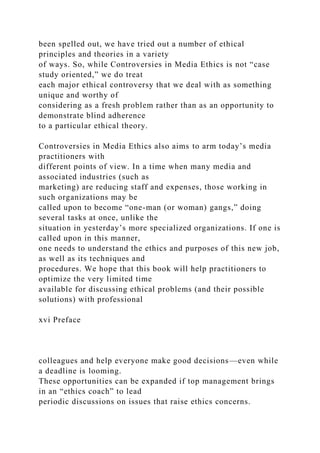 been spelled out, we have tried out a number of ethical
principles and theories in a variety
of ways. So, while Controversies in Media Ethics is not “case
study oriented,” we do treat
each major ethical controversy that we deal with as something
unique and worthy of
considering as a fresh problem rather than as an opportunity to
demonstrate blind adherence
to a particular ethical theory.
Controversies in Media Ethics also aims to arm today’s media
practitioners with
different points of view. In a time when many media and
associated industries (such as
marketing) are reducing staff and expenses, those working in
such organizations may be
called upon to become “one-man (or woman) gangs,” doing
several tasks at once, unlike the
situation in yesterday’s more specialized organizations. If one is
called upon in this manner,
one needs to understand the ethics and purposes of this new job,
as well as its techniques and
procedures. We hope that this book will help practitioners to
optimize the very limited time
available for discussing ethical problems (and their possible
solutions) with professional
xvi Preface
colleagues and help everyone make good decisions—even while
a deadline is looming.
These opportunities can be expanded if top management brings
in an “ethics coach” to lead
periodic discussions on issues that raise ethics concerns.
 