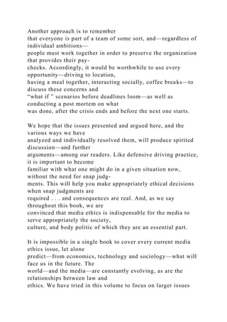 Another approach is to remember
that everyone is part of a team of some sort, and—regardless of
individual ambitions—
people must work together in order to preserve the organization
that provides their pay-
checks. Accordingly, it would be worthwhile to use every
opportunity—driving to location,
having a meal together, interacting socially, coffee breaks—to
discuss these concerns and
“what if ” scenarios before deadlines loom—as well as
conducting a post mortem on what
was done, after the crisis ends and before the next one starts.
We hope that the issues presented and argued here, and the
various ways we have
analyzed and individually resolved them, will produce spirited
discussion—and further
arguments—among our readers. Like defensive driving practice,
it is important to become
familiar with what one might do in a given situation now,
without the need for snap judg-
ments. This will help you make appropriately ethical decisions
when snap judgments are
required . . . and consequences are real. And, as we say
throughout this book, we are
convinced that media ethics is indispensable for the media to
serve appropriately the society,
culture, and body politic of which they are an essential part.
It is impossible in a single book to cover every current media
ethics issue, let alone
predict—from economics, technology and sociology—what will
face us in the future. The
world—and the media—are constantly evolving, as are the
relationships between law and
ethics. We have tried in this volume to focus on larger issues
 