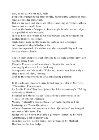 that, so far as we can tell, most
people interested in the mass media, particularly American mass
media, consider important.
But we are sure that there are other—and very different—ethics
issues that we could have
used as the basis of chapters. Some might be obvious or subject
to a published rule or code,
such as how one relates to whistleblowers and their needs for
confidentiality. But others
might have more subtle nuances, such as how a foreign
correspondent should balance the
behavior expected of a visitor and the responsibility to his or
her audience at home.
The 14 main chapters, each devoted to a single controversy, are
not the entire book.
Chapter 15 consists of a number of topics that are less
thoroughly discussed here (and may
be expanded on this book’s Web site), sometimes from only a
single point of view, leaving
it up to the reader to think of a contrasting position.
In this edition, there are three broad essays. John C. Merrill’s
“Theoretical Foundations
for Media Ethics” has been joined by John Armstrong’s “Taking
Aristotle to Work—
Practical and Moral Values” and a three-author treatise on
“Tools for Ethical Decision-
Making.” Merrill’s commentaries for each chapter and his
Postscript on “Some Questions
without Answers and Answers without Questions” are integral
sections of the book. The
reader will also have available a glossary (compiled by John
Armstrong), a bibliography and
an index, as well as the many tools presented by Michael
Dorsher on the Routledge
 