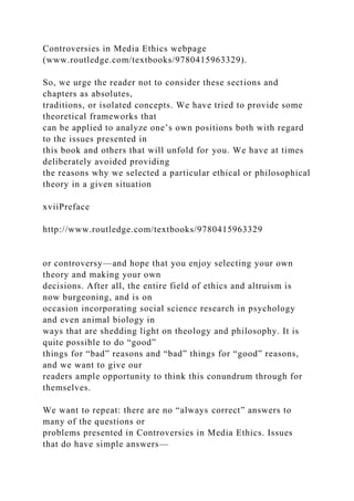 Controversies in Media Ethics webpage
(www.routledge.com/textbooks/9780415963329).
So, we urge the reader not to consider these sections and
chapters as absolutes,
traditions, or isolated concepts. We have tried to provide some
theoretical frameworks that
can be applied to analyze one’s own positions both with regard
to the issues presented in
this book and others that will unfold for you. We have at times
deliberately avoided providing
the reasons why we selected a particular ethical or philosophical
theory in a given situation
xviiPreface
http://www.routledge.com/textbooks/9780415963329
or controversy—and hope that you enjoy selecting your own
theory and making your own
decisions. After all, the entire field of ethics and altruism is
now burgeoning, and is on
occasion incorporating social science research in psychology
and even animal biology in
ways that are shedding light on theology and philosophy. It is
quite possible to do “good”
things for “bad” reasons and “bad” things for “good” reasons,
and we want to give our
readers ample opportunity to think this conundrum through for
themselves.
We want to repeat: there are no “always correct” answers to
many of the questions or
problems presented in Controversies in Media Ethics. Issues
that do have simple answers—
 