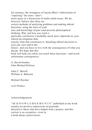 for instance, the wrongness of Jayson Blair’s fabrications in
“reporting” the news—don’t
merit space in a discussion of multi-sided issues. We do,
however, believe that there are
correct methods of analyzing problems and making ethical
decisions, using the facts of each
case and knowledge of past (and present) philosophical
thinking. Why and how you reach a
particular conclusion is probably much more important to your
ethical development than
exactly what that conclusion is. Reaching ethical decisions is
your job, now and in the
future—and you have to live with the consequences of what you
decide. We hope that this
book will help you while you reach those decisions—and avoid
unfortunate consequences.
A. David Gordon
John Michael Kittross
John C. Merrill
William A. Babcock
Michael Dorsher
xviii Preface
Acknowledgements
“AC K N O W L E D G E M E N T S ” published in any book
usually are positive expressions of gratitude
directed to those who have helped with a project, and this
section is no exception—even in
a book about controversies.
 