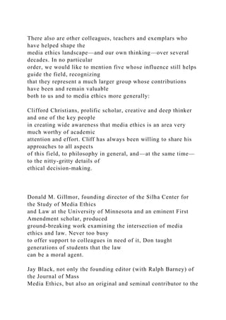 There also are other colleagues, teachers and exemplars who
have helped shape the
media ethics landscape—and our own thinking—over several
decades. In no particular
order, we would like to mention five whose influence still helps
guide the field, recognizing
that they represent a much larger group whose contributions
have been and remain valuable
both to us and to media ethics more generally:
Clifford Christians, prolific scholar, creative and deep thinker
and one of the key people
in creating wide awareness that media ethics is an area very
much worthy of academic
attention and effort. Cliff has always been willing to share his
approaches to all aspects
of this field, to philosophy in general, and—at the same time—
to the nitty-gritty details of
ethical decision-making.
Donald M. Gillmor, founding director of the Silha Center for
the Study of Media Ethics
and Law at the University of Minnesota and an eminent First
Amendment scholar, produced
ground-breaking work examining the intersection of media
ethics and law. Never too busy
to offer support to colleagues in need of it, Don taught
generations of students that the law
can be a moral agent.
Jay Black, not only the founding editor (with Ralph Barney) of
the Journal of Mass
Media Ethics, but also an original and seminal contributor to the
 