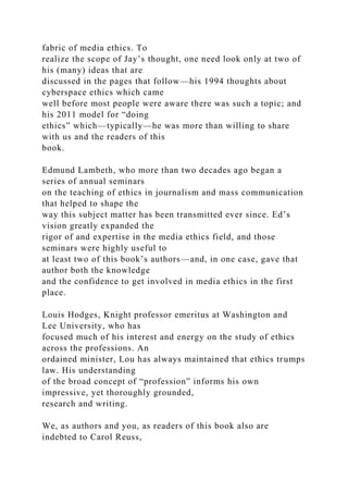 fabric of media ethics. To
realize the scope of Jay’s thought, one need look only at two of
his (many) ideas that are
discussed in the pages that follow—his 1994 thoughts about
cyberspace ethics which came
well before most people were aware there was such a topic; and
his 2011 model for “doing
ethics” which—typically—he was more than willing to share
with us and the readers of this
book.
Edmund Lambeth, who more than two decades ago began a
series of annual seminars
on the teaching of ethics in journalism and mass communication
that helped to shape the
way this subject matter has been transmitted ever since. Ed’s
vision greatly expanded the
rigor of and expertise in the media ethics field, and those
seminars were highly useful to
at least two of this book’s authors—and, in one case, gave that
author both the knowledge
and the confidence to get involved in media ethics in the first
place.
Louis Hodges, Knight professor emeritus at Washington and
Lee University, who has
focused much of his interest and energy on the study of ethics
across the professions. An
ordained minister, Lou has always maintained that ethics trumps
law. His understanding
of the broad concept of “profession” informs his own
impressive, yet thoroughly grounded,
research and writing.
We, as authors and you, as readers of this book also are
indebted to Carol Reuss,
 