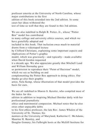 professor emerita at the University of North Carolina, whose
major contributions to the first
edition of this book extended into the 2nd edition. In some
cases her ideas withstood the
test of time so well that they are found in this 3rd edition.
We are also indebted to Ralph B. Potter, Jr., whose “Potter
Box” model has contributed
to many college and university ethics courses, and which we
have gratefully adopted and
included in this book. That inclusion owes much to material
drawn from a videotaped lecture
by Clifford Christians, explaining some important aspects and
implications of Potter’s graphic
model, which was graciously—and typically—made available
when David Gordon requested
it a decade ago. We also appreciate greatly that Mitchell Land
and William Hornaday gave
us permission to reproduce their “Point of Decision” model,
which we see as building on and
complementing the Potter Box approach to doing ethics. Our
thanks go also their graphic
artist, Nola Kemp, whose illustration of that model provides the
basis for ours.
We are all indebted to Sharon S. Kessler, who compiled most of
the Index for this
edition in addition to inspiring Michael Dorsher daily with her
professional journalistic
ethics and matrimonial compassion. Michael notes that he also
owes other unpayable debts
to his first ethics professor, the late Rev. James Whalen of the
University of St. Thomas; his
mentors at the University of Maryland, Katherine C. McAdams,
Maurine H. Beasley, and
Douglas Gomary; his Fulbright hosts at the McGill Institute for
 