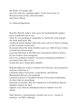 the Study of Canada; and
those he calls his “guiding lights” at the University of
Wisconsin-Eau Claire, David Gordon
and James Oberly.
xx Acknowledgements
Dorothy Merrill, John’s wife, gave her husband both support
and a wonderful line to use
when he was pushing us repeatedly to finish the work and get
the book published. She
wondered aloud whether John (the most senior of those working
on this volume) would still
be around when the book (finally) came out. Merrill also wishes
to thank Sue Schuermann,
associate librarian at the Missouri Journalism School Library,
for her tireless and courageous
aid in his computer-related “incessant technology problems”—
assistance that others of us
would also have found quite helpful.
William Babcock wishes to thank Carol Perruso, the journalism
reference librarian at
California State University, Long Beach, and Delwar
Mohammad Hossain, his graduate
research assistant at Southern Illinois University-Carbondale,
for their help in unearthing
materials he needed. Bill also thanks his wife Kathryn and his
daughter Lillian for their
support even when he abandoned them to hunker over his
laptop.
Sally Kittross, unfortunately, became lost to us—except in
memory—in 2002, although
 