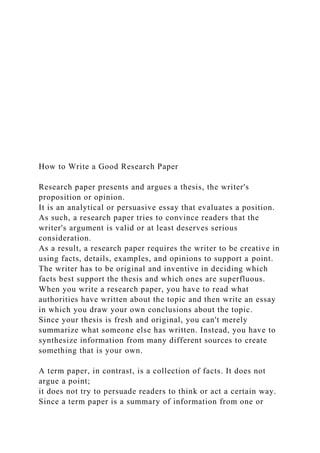 How to Write a Good Research Paper
Research paper presents and argues a thesis, the writer's
proposition or opinion.
It is an analytical or persuasive essay that evaluates a position.
As such, a research paper tries to convince readers that the
writer's argument is valid or at least deserves serious
consideration.
As a result, a research paper requires the writer to be creative in
using facts, details, examples, and opinions to support a point.
The writer has to be original and inventive in deciding which
facts best support the thesis and which ones are superfluous.
When you write a research paper, you have to read what
authorities have written about the topic and then write an essay
in which you draw your own conclusions about the topic.
Since your thesis is fresh and original, you can't merely
summarize what someone else has written. Instead, you have to
synthesize information from many different sources to create
something that is your own.
A term paper, in contrast, is a collection of facts. It does not
argue a point;
it does not try to persuade readers to think or act a certain way.
Since a term paper is a summary of information from one or
 