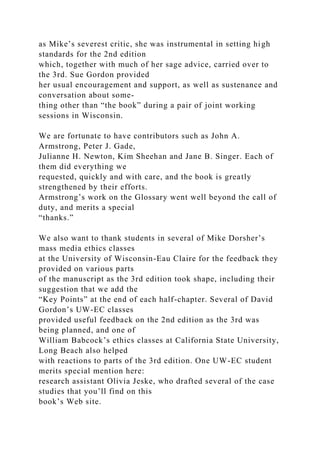 as Mike’s severest critic, she was instrumental in setting high
standards for the 2nd edition
which, together with much of her sage advice, carried over to
the 3rd. Sue Gordon provided
her usual encouragement and support, as well as sustenance and
conversation about some-
thing other than “the book” during a pair of joint working
sessions in Wisconsin.
We are fortunate to have contributors such as John A.
Armstrong, Peter J. Gade,
Julianne H. Newton, Kim Sheehan and Jane B. Singer. Each of
them did everything we
requested, quickly and with care, and the book is greatly
strengthened by their efforts.
Armstrong’s work on the Glossary went well beyond the call of
duty, and merits a special
“thanks.”
We also want to thank students in several of Mike Dorsher’s
mass media ethics classes
at the University of Wisconsin-Eau Claire for the feedback they
provided on various parts
of the manuscript as the 3rd edition took shape, including their
suggestion that we add the
“Key Points” at the end of each half-chapter. Several of David
Gordon’s UW-EC classes
provided useful feedback on the 2nd edition as the 3rd was
being planned, and one of
William Babcock’s ethics classes at California State University,
Long Beach also helped
with reactions to parts of the 3rd edition. One UW-EC student
merits special mention here:
research assistant Olivia Jeske, who drafted several of the case
studies that you’ll find on this
book’s Web site.
 