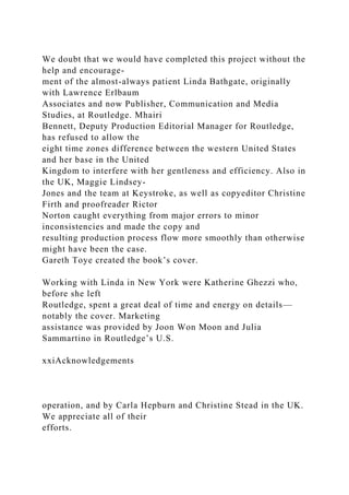 We doubt that we would have completed this project without the
help and encourage-
ment of the almost-always patient Linda Bathgate, originally
with Lawrence Erlbaum
Associates and now Publisher, Communication and Media
Studies, at Routledge. Mhairi
Bennett, Deputy Production Editorial Manager for Routledge,
has refused to allow the
eight time zones difference between the western United States
and her base in the United
Kingdom to interfere with her gentleness and efficiency. Also in
the UK, Maggie Lindsey-
Jones and the team at Keystroke, as well as copyeditor Christine
Firth and proofreader Rictor
Norton caught everything from major errors to minor
inconsistencies and made the copy and
resulting production process flow more smoothly than otherwise
might have been the case.
Gareth Toye created the book’s cover.
Working with Linda in New York were Katherine Ghezzi who,
before she left
Routledge, spent a great deal of time and energy on details—
notably the cover. Marketing
assistance was provided by Joon Won Moon and Julia
Sammartino in Routledge’s U.S.
xxiAcknowledgements
operation, and by Carla Hepburn and Christine Stead in the UK.
We appreciate all of their
efforts.
 