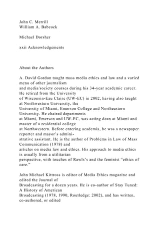 John C. Merrill
William A. Babcock
Michael Dorsher
xxii Acknowledgements
About the Authors
A. David Gordon taught mass media ethics and law and a varied
menu of other journalism
and media/society courses during his 34-year academic career.
He retired from the University
of Wisconsin-Eau Claire (UW-EC) in 2002, having also taught
at Northwestern University, the
University of Miami, Emerson College and Northeastern
University. He chaired departments
at Miami, Emerson and UW-EC, was acting dean at Miami and
master of a residential college
at Northwestern. Before entering academia, he was a newspaper
reporter and mayor’s admini-
strative assistant. He is the author of Problems in Law of Mass
Communication (1978) and
articles on media law and ethics. His approach to media ethics
is usually from a utilitarian
perspective, with touches of Rawls’s and the feminist “ethics of
care.”
John Michael Kittross is editor of Media Ethics magazine and
edited the Journal of
Broadcasting for a dozen years. He is co-author of Stay Tuned:
A History of American
Broadcasting (1978, 1990, Routledge: 2002), and has written,
co-authored, or edited
 